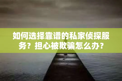 如何选择靠谱的私家侦探服务？担心被欺骗怎么办？