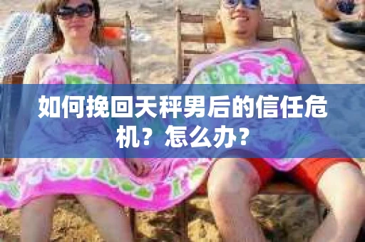 如何挽回天秤男后的信任危机？怎么办？