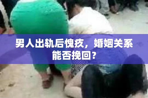 男人出轨后愧疚,婚姻关系能否挽回? 男人出轨后愧疚,婚姻关系能否挽回?