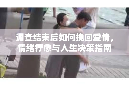 调查结束后如何挽回爱情，情绪疗愈与人生决策指南