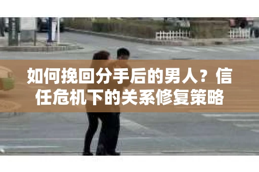 如何挽回分手后的男人？信任危机下的关系修复策略