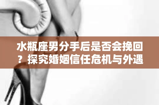 水瓶座男分手后是否会挽回？探究婚姻信任危机与外遇嫌疑的应对策略