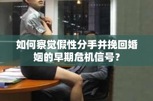 如何察觉假性分手并挽回婚姻的早期危机信号？