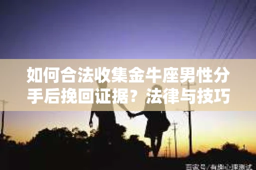 如何合法收集金牛座男性分手后挽回证据？法律与技巧的双重指导