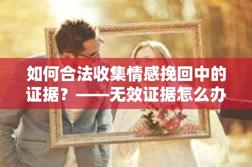 如何合法收集情感挽回中的证据？——无效证据怎么办？