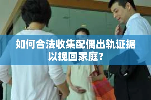 如何合法收集配偶出轨证据以挽回家庭？