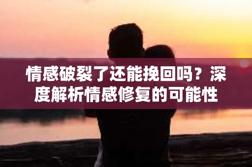 情感破裂了还能挽回吗？深度解析情感修复的可能性