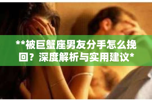 **被巨蟹座男友分手怎么挽回？深度解析与实用建议**