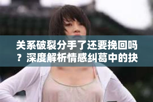 关系破裂分手了还要挽回吗？深度解析情感纠葛中的抉择