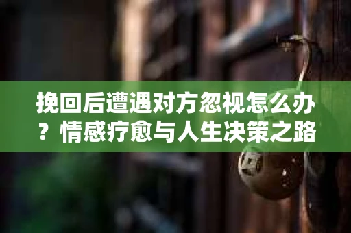 挽回后遭遇对方忽视怎么办?情感疗愈与人生决策之路 挽回后遭遇对方忽视怎么办?情感疗愈与人生决策之路
