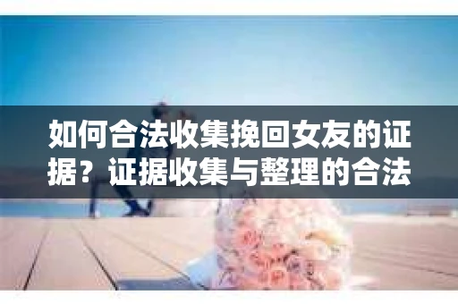 如何合法收集挽回女友的证据？证据收集与整理的合法策略怎么办？