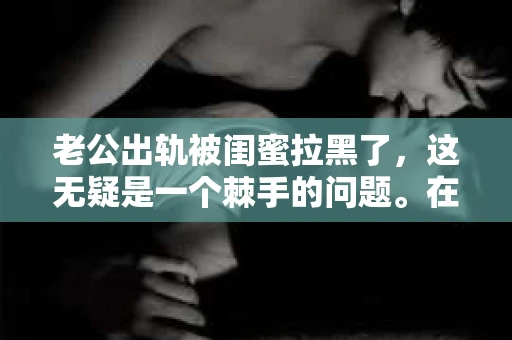 老公出轨被闺蜜拉黑了，这无疑是一个棘手的问题。在这个问题上，我想要和大家分享一下我的看法和经历，希望能给大家带来一些启示。