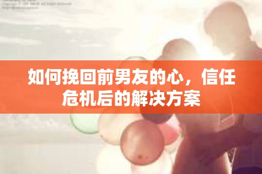 如何挽回前男友的心，信任危机后的解决方案