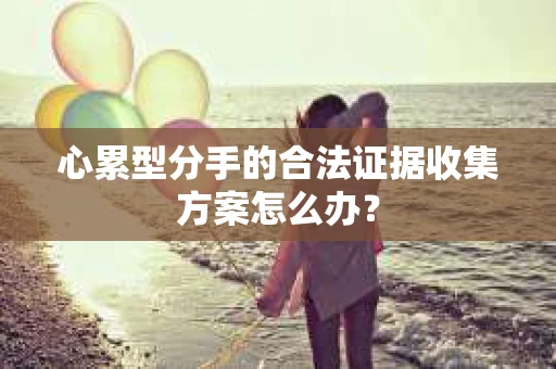 心累型分手的合法证据收集方案怎么办? 心累型分手的合法证据收集方案怎么办?