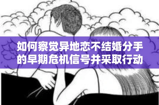 如何察觉异地恋不结婚分手的早期危机信号并采取行动？