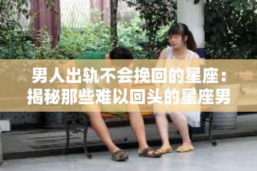 男人出轨不会挽回的星座：揭秘那些难以回头的星座男