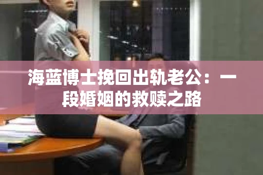 海蓝博士挽回出轨老公：一段婚姻的救赎之路