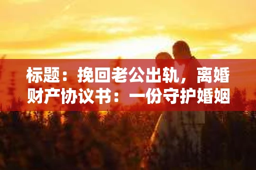 标题：挽回老公出轨，离婚财产协议书：一份守护婚姻与财产的明智选择