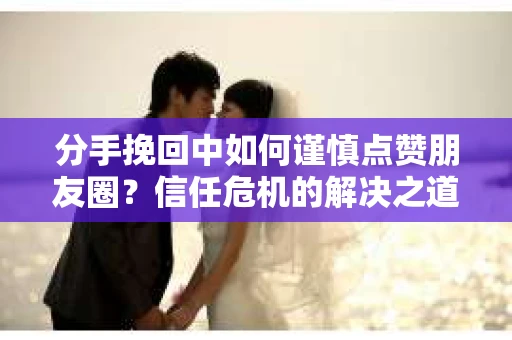 分手挽回中如何谨慎点赞朋友圈?信任危机的解决之道 分手挽回中如何谨慎点赞朋友圈?信任危机的解决之道