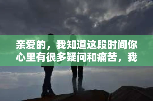 亲爱的，我知道这段时间你心里有很多疑问和痛苦，我也一样。我们在一起的时光，有欢笑也有泪水，那些美好的回忆，我永远都不会忘记。今天，我想通过这条短信，向你表达我的一些想法。
