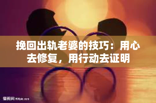 挽回出轨老婆的技巧：用心去修复，用行动去证明