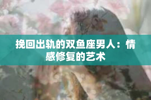 挽回出轨的双鱼座男人：情感修复的艺术