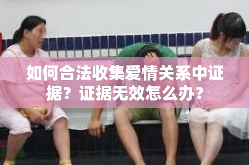 如何合法收集爱情关系中证据？证据无效怎么办？