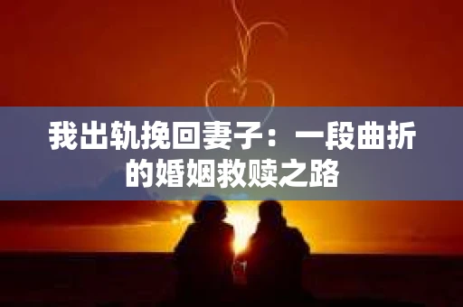 我出轨挽回妻子：一段曲折的婚姻救赎之路