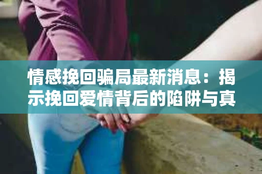情感挽回骗局最新消息：揭示挽回爱情背后的陷阱与真相