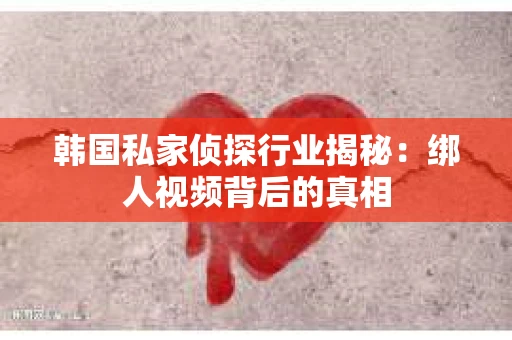 韩国私家侦探行业揭秘：绑人视频背后的真相