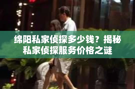 绵阳私家侦探多少钱？揭秘私家侦探服务价格之谜