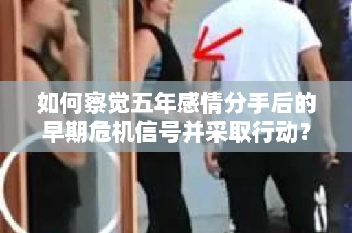 如何察觉五年感情分手后的早期危机信号并采取行动? 如何察觉五年感情分手后的早期危机信号并采取行动?