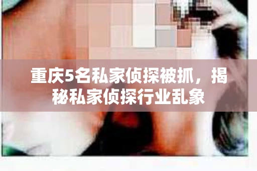 重庆5名私家侦探被抓，揭秘私家侦探行业乱象