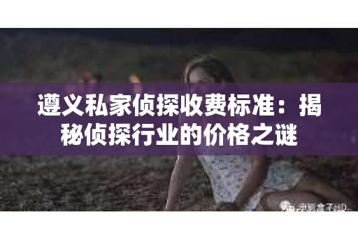 遵义私家侦探收费标准：揭秘侦探行业的价格之谜
