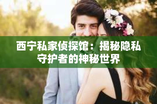 西宁私家侦探馆:揭秘隐私守护者的神秘世界 西宁私家侦探馆:揭秘隐私守护者的神秘世界