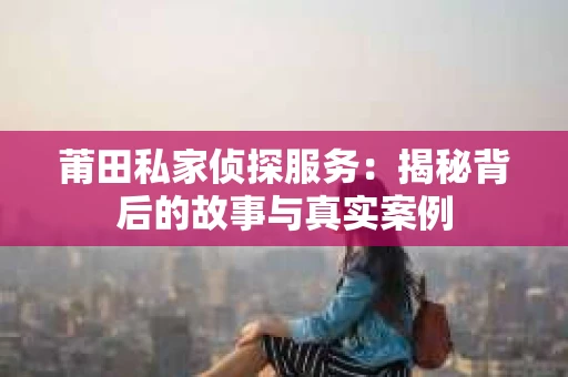 莆田私家侦探服务：揭秘背后的故事与真实案例