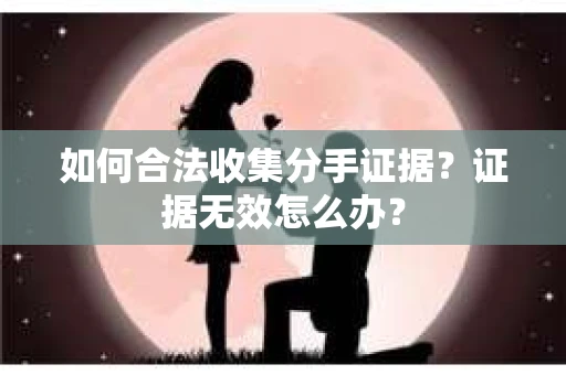 如何合法收集分手证据?证据无效怎么办? 如何合法收集分手证据?证据无效怎么办?
