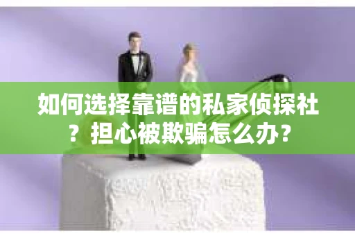 如何选择靠谱的私家侦探社？担心被欺骗怎么办？