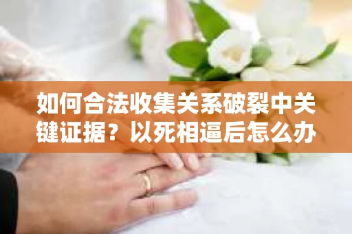 如何合法收集关系破裂中关键证据?以死相逼后怎么办? 如何合法收集关系破裂中关键证据?以死相逼后怎么办?