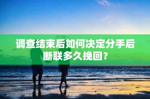 调查结束后如何决定分手后断联多久挽回？