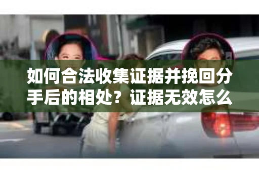 如何合法收集证据并挽回分手后的相处?证据无效怎么办? 如何合法收集证据并挽回分手后的相处?证据无效怎么办?