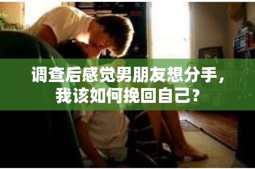 调查后感觉男朋友想分手，我该如何挽回自己？