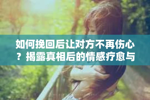 如何挽回后让对方不再伤心?揭露真相后的情感疗愈与前行计划 如何挽回后让对方不再伤心?揭露真相后的情感疗愈与前行计划