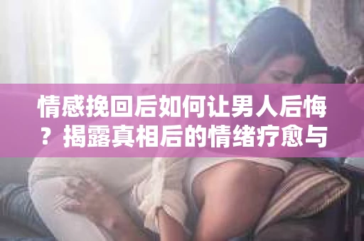 情感挽回后如何让男人后悔?揭露真相后的情绪疗愈与人生决策 情感挽回后如何让男人后悔?揭露真相后的情绪疗愈与人生决策
