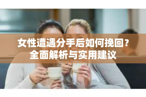 女性遭遇分手后如何挽回?全面解析与实用建议 女性遭遇分手后如何挽回?全面解析与实用建议