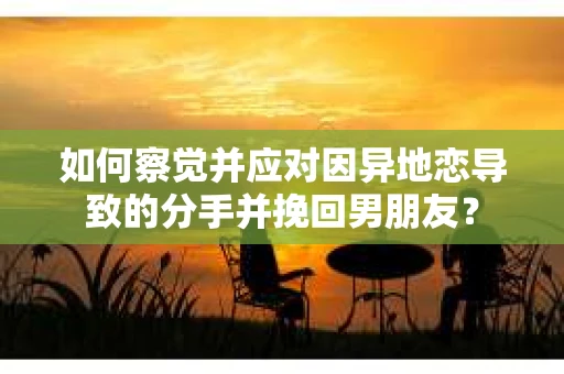 如何察觉并应对因异地恋导致的分手并挽回男朋友？