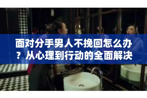面对分手男人不挽回怎么办?从心理到行动的全面解决方案 面对分手男人不挽回怎么办?从心理到行动的全面解决方案