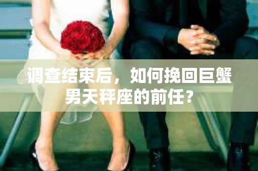 调查结束后,如何挽回巨蟹男天秤座的前任? 调查结束后,如何挽回巨蟹男天秤座的前任?