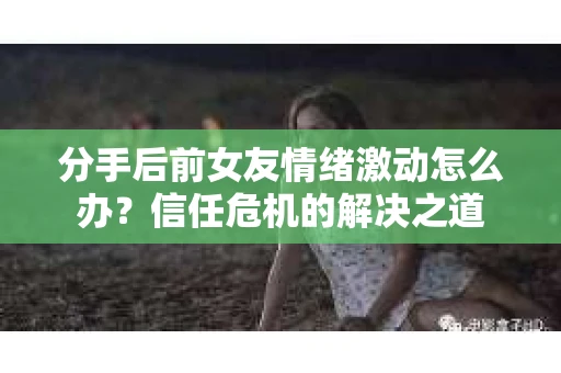 分手后前女友情绪激动怎么办？信任危机的解决之道
