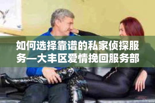 如何选择靠谱的私家侦探服务—大丰区爱情挽回服务部选择指南